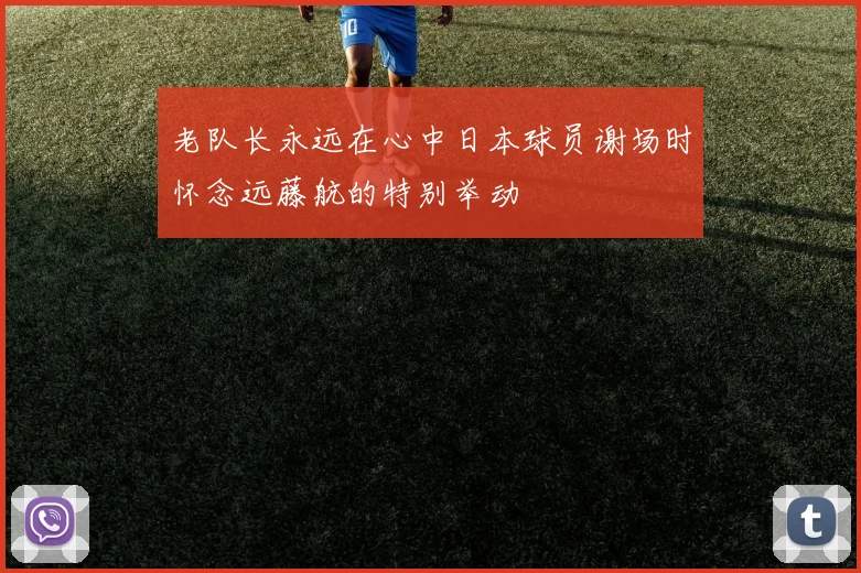 老队长永远在心中日本球员谢场时怀念远藤航的特别举动