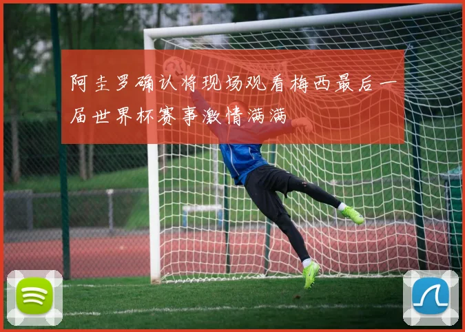 阿圭罗确认将现场观看梅西最后一届世界杯赛事激情满满