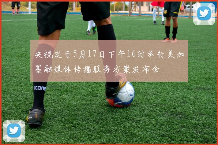 央视定于5月17日下午16时举行美加墨融媒体传播服务方案发布会