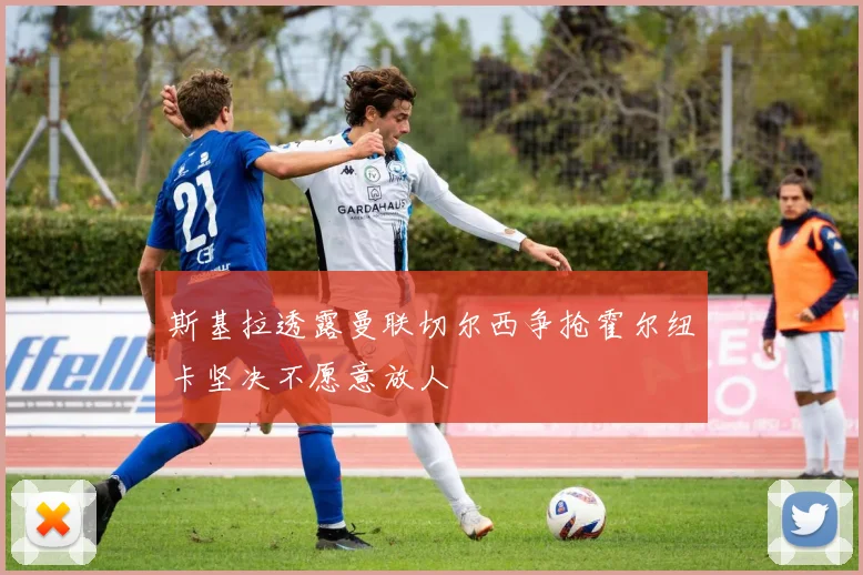 斯基拉透露曼联切尔西争抢霍尔纽卡坚决不愿意放人