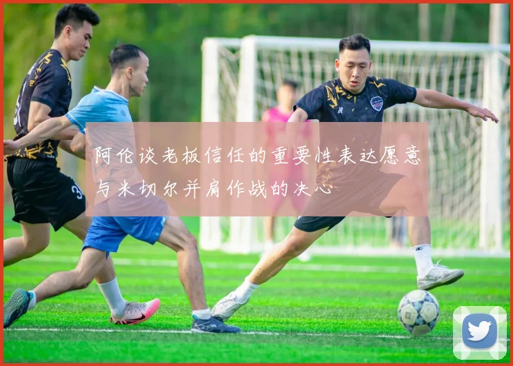 阿伦谈老板信任的重要性表达愿意与米切尔并肩作战的决心