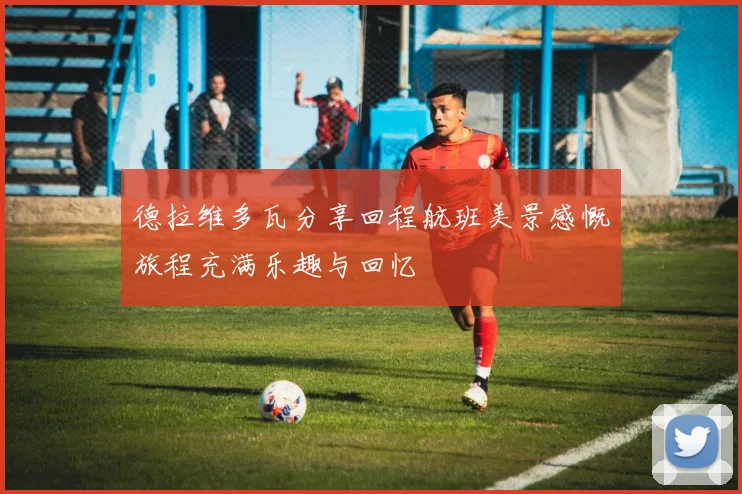 德拉维多瓦分享回程航班美景感慨旅程充满乐趣与回忆