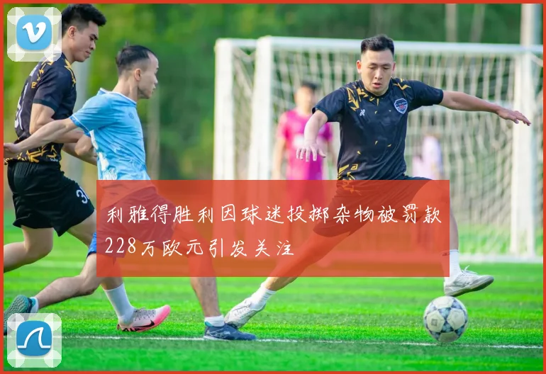 利雅得胜利因球迷投掷杂物被罚款228万欧元引发关注