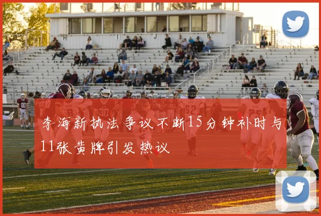 李海新执法争议不断15分钟补时与11张黄牌引发热议