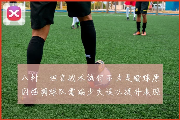 八村塁坦言战术执行不力是输球原因强调球队需减少失误以提升表现