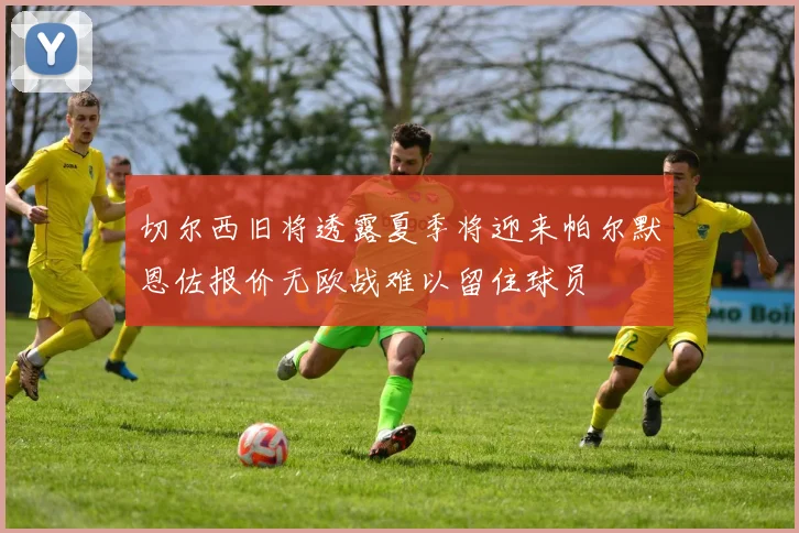 切尔西旧将透露夏季将迎来帕尔默恩佐报价无欧战难以留住球员