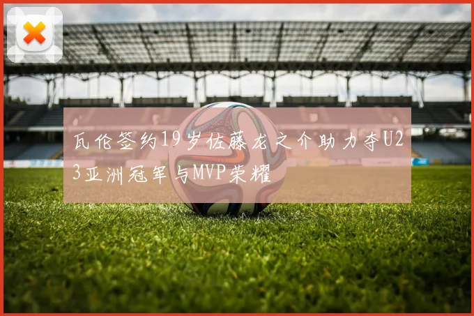 瓦伦签约19岁佐藤龙之介助力夺U23亚洲冠军与MVP荣耀